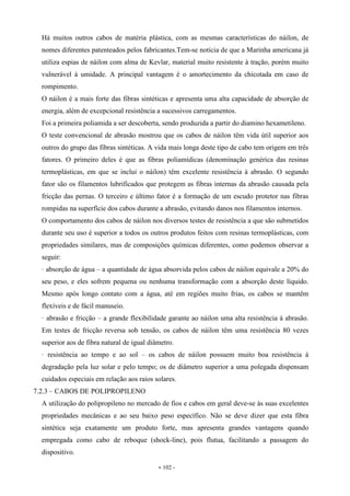 - 102 -
Há muitos outros cabos de matéria plástica, com as mesmas características do náilon, de
nomes diferentes patenteados pelos fabricantes.Tem-se notícia de que a Marinha americana já
utiliza espias de náilon com alma de Kevlar, material muito resistente à tração, porém muito
vulnerável à umidade. A principal vantagem é o amortecimento da chicotada em caso de
rompimento.
O náilon é a mais forte das fibras sintéticas e apresenta uma alta capacidade de absorção de
energia, além de excepcional resistência a sucessivos carregamentos.
Foi a primeira poliamida a ser descoberta, sendo produzida a partir do diamino hexametileno.
O teste convencional de abrasão mostrou que os cabos de náilon têm vida útil superior aos
outros do grupo das fibras sintéticas. A vida mais longa deste tipo de cabo tem origem em três
fatores. O primeiro deles é que as fibras poliamídicas (denominação genérica das resinas
termoplásticas, em que se inclui o náilon) têm excelente resistência à abrasão. O segundo
fator são os filamentos lubrificados que protegem as fibras internas da abrasão causada pela
fricção das pernas. O terceiro e último fator é a formação de um escudo protetor nas fibras
rompidas na superfície dos cabos durante a abrasão, evitando danos nos filamentos internos.
O comportamento dos cabos de náilon nos diversos testes de resistência a que são submetidos
durante seu uso é superior a todos os outros produtos feitos com resinas termoplásticas, com
propriedades similares, mas de composições químicas diferentes, como podemos observar a
seguir:
· absorção de água – a quantidade de água absorvida pelos cabos de náilon equivale a 20% do
seu peso, e eles sofrem pequena ou nenhuma transformação com a absorção deste líquido.
Mesmo após longo contato com a água, até em regiões muito frias, os cabos se mantêm
flexíveis e de fácil manuseio.
· abrasão e fricção – a grande flexibilidade garante ao náilon uma alta resistência à abrasão.
Em testes de fricção reversa sob tensão, os cabos de náilon têm uma resistência 80 vezes
superior aos de fibra natural de igual diâmetro.
· resistência ao tempo e ao sol – os cabos de náilon possuem muito boa resistência à
degradação pela luz solar e pelo tempo; os de diâmetro superior a uma polegada dispensam
cuidados especiais em relação aos raios solares.
7.2.3 – CABOS DE POLIPROPILENO
A utilização do polipropileno no mercado de fios e cabos em geral deve-se às suas excelentes
propriedades mecânicas e ao seu baixo peso específico. Não se deve dizer que esta fibra
sintética seja exatamente um produto forte, mas apresenta grandes vantagens quando
empregada como cabo de reboque (shock-line), pois flutua, facilitando a passagem do
dispositivo.
 