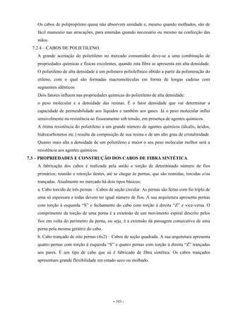 - 103 -
Os cabos de polipropileno quase não absorvem umidade e, mesmo quando molhados, são de
fácil manuseio nas atracações, para emendas quando necessário ou mesmo na confecção das
mãos.
7.2.4 – CABOS DE POLIETILENO
A grande aceitação do polietileno no mercado consumidor deve-se a uma combinação de
propriedades químicas e físicas excelentes, quando esta fibra se apresenta em alta densidade.
O polietileno de alta densidade é um polímero poliolefínico obtido a partir da polimeração do
etileno, com o qual são formadas macromoléculas em forma de longas cadeias com
segmentos idênticos.
Dois fatores influem nas propriedades químicas do polietileno de alta densidade:
o peso molecular e a densidade das resinas. É o fator densidade que vai determinar a
capacidade de permeabilidade aos líquidos e também aos gases. Já o peso molecular influi
sensivelmente na resistência ao fissuramento sob tensão, em presença de agentes químicos.
A ótima resistência do polietileno a um grande número de agentes químicos (álcalis, ácidos,
hidrocarbonetos etc.) resulta da composição de sua resina e de um alto grau de cristalinidade.
Quanto mais alta a densidade de um polietileno e maior o seu peso molecular melhor será a
resistência aos agentes químicos.
7.3 – PROPRIEDADES E CONSTRUÇÃO DOS CABOS DE FIBRA SINTÉTICA
A fabricação dos cabos é realizada pela união e torção de determinado número de fios
primários; reunião e retorção destes, até se chegar às pernas, que são reunidas, torcidas e/ou
trançadas. Atualmente no mercado há dois tipos básicos:
a. Cabo torcido de três pernas – Cabos de seção circular. As pernas são feitas com fio triplo de
uma só espessura e todas devem ter igual número de fios. A sua arquitetura apresenta pernas
com torção à esquerda “S” e fechamento do cabo com torção à direita “Z” e vice-versa. O
comprimento da torção de uma perna é a extensão de um movimento espiral descrito pelos
fios em volta do perímetro da perna, ou seja, é a extensão da passagem consecutiva de uma
perna pela mesma geratriz do cabo.
b. Cabo trançado de oito pernas (4x2) – Cabos de seção quadrada. A sua arquitetura apresenta
quatro pernas com torção à esquerda “S” e quatro pernas com torção à direita “Z” trançadas
aos pares. É um tipo de cabo que só é fabricado de fibra sintética. Os cabos trançados
apresentam grande flexibilidade em estado seco ou molhado.
 