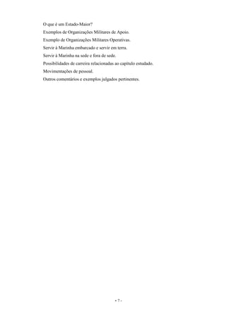 - 7 -
O que é um Estado-Maior?
Exemplos de Organizações Militares de Apoio.
Exemplo de Organizações Militares Operativas.
Servir à Marinha embarcado e servir em terra.
Servir à Marinha na sede e fora de sede.
Possibilidades de carreira relacionadas ao capítulo estudado.
Movimentações de pessoal.
Outros comentários e exemplos julgados pertinentes.
 