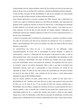 - 107 -
confeccionadas com um número também variável de fios torcidos em torno de uma alma, que
pode ser de aço (AA) ou de fibra (AF), conforme a relação flexibilidade-resistência desejada.
A alma de fibra, em geral, dá mais flexibilidade ao cabo de aço, podendo ser confeccionada
com fios torcidos de fibras naturais ou fibras artificiais (sintéticas).
Essas últimas apresentam as mesmas vantagens das fibras naturais, não se deterioram em
contato com a água ou substâncias agressivas e não absorvem umidade, o que representa uma
garantia contra o perigo de corrosão no interior do cabo de aço. A desvantagem da utilização
da fibra artificial é seu elevado custo em relação às fibras naturais, o que limita seu uso a
cabos especiais. Os fios de fibra da alma deverão ser tratados, durante a fabricação, com
lubrificação especial que contenha composto de cobre (Cu) ou outro material preservativo, a
fim de evitar a deterioração.
A alma de aço garante maior resistência aos amassamentos e aumenta a resistência à tração.
Um cabo de seis pernas com alma de aço apresenta um aumento de 7,5% na resistência à
tração e aproximadamente 10% no peso em relação a um cabo com alma de fibra de mesmo
diâmetro e construção.
As características dos cabos de aço e os processos de sua fabricação variam
extraordinariamente, de acordo com as necessidades do serviço desejado. A espécie de
matéria-prima, o número e a disposição dos fios da perna, e das pernas no cabo e o tipo de
alma permitem fazer variar, em grande escala, as duas propriedades mais desejadas no cabo
de aço: resistência e flexibilidade. Nos cabos de laborar, por exemplo, tem-se que assegurar
uma certa flexibilidade, mesmo com prejuízo da resistência. Nos aparelhos fixos dos navios,
ao contrário, exige-se um esforço permanente sobre o cabo, o que lega à resistência uma
importância máxima; neste caso, a galvanização se torna necessária, em virtude de sua
exposição ao tempo. Os cabos de aço mais comuns são constituídos por seis pernas torcidas
em torno de uma alma de fibra , mas o número de fios por perna e a alma destas pernas
dependem do grau de flexibilidade desejado.
Para um mesmo diâmetro de perna, quanto maior for o número de fios maior será a
flexibilidade do cabo. Também serão mais flexíveis os cabos cujas pernas tiverem uma alma
de fibra, em vez da alma de aço. O uso da alma de fibra não somente contribui para a
flexibilidade, mas tem ainda a vantagem de constituir um coxim, no qual as pernas dos fios se
apertam quando o cabo se distende sob o esforço de uma tensão forte, agindo assim, com a
elasticidade própria do fio e a espiral das torcidas, para reduzir o efeito de uma lupada.
Sempre que o cabo for lubrificado, a alma absorve uma parte do lubrificante, servindo como
depósito para a lubrificação dos fios internos, diminuindo deste modo o atrito mútuo interior.
 