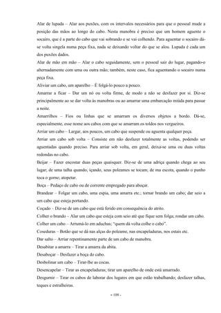 - 109 -
Alar de lupada – Alar aos puxões, com os intervalos necessários para que o pessoal mude a
posição das mãos ao longo do cabo. Nesta manobra é preciso que um homem aguente o
socairo, que é a parte do cabo que vai sobrando e se vai colhendo. Para aguentar o socairo dá-
se volta singela numa peça fixa, nada se deixando voltar do que se alou. Lupada é cada um
dos puxões dados.
Alar de mão em mão – Alar o cabo seguidamente, sem o pessoal sair do lugar, pagando-o
alternadamente com uma ou outra mão; também, neste caso, fica aguentando o socairo numa
peça fixa.
Aliviar um cabo, um aparelho – É folgá-lo pouco a pouco.
Amarrar a ficar – Dar um nó ou volta firme, de modo a não se desfazer por si. Diz-se
principalmente ao se dar volta às manobras ou ao amarrar uma embarcação miúda para passar
a noite.
Amarrilhos – Fios ou linhas que se amarram os diversos objetos a bordo. Dá-se,
especialmente, esse nome aos cabos com que se amarram os toldos nos vergueiros.
Arriar um cabo – Largar, aos poucos, um cabo que suspende ou aguenta qualquer peça.
Arriar um cabo sob volta – Consiste em não desfazer totalmente as voltas, podendo ser
aguentadas quando preciso. Para arriar sob volta, em geral, deixa-se uma ou duas voltas
redondas no cabo.
Beijar – Fazer encostar duas peças quaisquer. Diz-se de uma adriça quando chega ao seu
lugar; de uma talha quando, içando, seus poleames se tocam; de ma escota, quando o punho
toca o gorne; atopetar.
Boça – Pedaço de cabo ou de corrente empregado para aboçar.
Brandear – Folgar um cabo, uma espia, uma amarra etc.; tornar brando um cabo; dar seio a
um cabo que esteja portando.
Coçado – Diz-se de um cabo que está ferido em consequência do atrito.
Colher o brando – Alar um cabo que esteja com seio até que fique sem folga; rondar um cabo.
Colher um cabo – Arrumá-lo em aduchas; “quem dá volta colhe o cabo”.
Coseduras – Botão que se dá nas alças do poleame, nas encapeladuras, nos estais etc.
Dar salto – Arriar repentinamente parte de um cabo de manobra.
Desabitar a amarra – Tirar a amarra da abita.
Desaboçar – Desfazer a boça do cabo.
Desbolinar um cabo – Tirar-lhe as cocas.
Desencapelar – Tirar as encapeladuras; tirar um aparelho de onde está amarrado.
Desgurnir – Tirar os cabos de laborar dos lugares em que estão trabalhando; desfazer talhas,
teques e estralheiras.
 