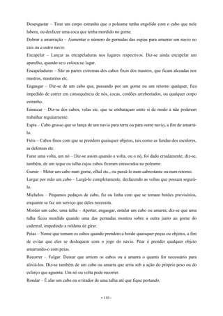 - 110 -
Desengastar – Tirar um corpo estranho que o poleame tenha engolido com o cabo que nele
labora, ou desfazer uma coca que tenha mordido no gorne.
Dobrar a amarração – Aumentar o número de pernadas das espias para amarrar um navio no
cais ou a outro navio.
Encapelar – Lançar as encapeladuras nos lugares respectivos. Diz-se ainda encapelar um
aparelho, quando se o coloca no lugar.
Encapeladuras – São as partes extremas dos cabos fixos dos mastros, que ficam alceadas nos
mastros, mastaréus etc.
Engasgar – Diz-se de um cabo que, passando por um gorne ou um retorno qualquer, fica
impedido de correr em consequência de nós, cocas, cordões arrebentados, ou qualquer corpo
estranho.
Enrascar – Diz-se dos cabos, velas etc. que se embaraçam entre si de modo a não poderem
trabalhar regularmente.
Espia – Cabo grosso que se lança de um navio para terra ou para outro navio, a fim de amarrá-
lo.
Fiéis – Cabos finos com que se prendem quaisquer objetos, tais como as fundas dos escaleres,
as defensas etc.
Furar uma volta, um nó – Diz-se assim quando a volta, ou o nó, foi dado erradamente; diz-se,
também, de um teque ou talha cujos cabos ficaram enrascados no poleame.
Gurnir – Meter um cabo num gorne, olhal etc., ou passá-lo num cabrestante ou num retorno.
Largar por mão um cabo – Largá-lo completamente, desfazendo as voltas que possam segurá-
lo.
Michelos – Pequenos pedaços de cabo, fio ou linha com que se tomam botões provisórios,
enquanto se faz um serviço que deles necessita.
Morder um cabo, uma talha – Apertar, engasgar, entalar um cabo ou amarra; diz-se que uma
talha ficou mordida quando uma das pernadas montou sobre a outra junto ao gorne do
cadernal, impedindo a roldana de girar.
Peias – Nome que tomam os cabos quando prendem a bordo quaisquer peças ou objetos, a fim
de evitar que eles se desloquem com o jogo do navio. Pear é prender qualquer objeto
amarrando-o com peias.
Recorrer – Folgar. Deixar que arriem os cabos ou a amarra o quanto for necessário para
aliviá-los. Diz-se também de um cabo ou amarra que arria sob a ação do próprio peso ou do
esforço que aguenta. Um nó ou volta pode recorrer.
Rondar – É alar um cabo ou o tirador de uma talha até que fique portando.
 