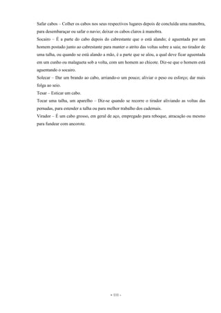 - 111 -
Safar cabos – Colher os cabos nos seus respectivos lugares depois de concluída uma manobra,
para desembaraçar ou safar o navio; deixar os cabos claros à manobra.
Socairo – É a parte do cabo depois do cabrestante que o está alando; é aguentada por um
homem postado junto ao cabrestante para manter o atrito das voltas sobre a saia; no tirador de
uma talha, ou quando se está alando a mão, é a parte que se alou, a qual deve ficar aguentada
em um cunho ou malagueta sob a volta, com um homem ao chicote. Diz-se que o homem está
aguentando o socairo.
Solecar – Dar um brando ao cabo, arriando-o um pouco; aliviar o peso ou esforço; dar mais
folga ao seio.
Tesar – Esticar um cabo.
Tocar uma talha, um aparelho – Diz-se quando se recorre o tirador aliviando as voltas das
pernadas, para estender a talha ou para melhor trabalho dos cadernais.
Virador – É um cabo grosso, em geral de aço, empregado para reboque, atracação ou mesmo
para fundear com ancorote.
 