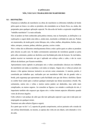 - 112 -
CAPÍTULO 8
NÓS, VOLTAS E TRABALHOS DO MARINHEIRO
8.1 – DEFINIÇÕES
Chamam-se trabalhos do marinheiro ou obras do marinheiro os diferentes trabalhos de bordo
pelos quais as lonas e os cabos se prendem, são emendados ou se fazem fixos, ou, ainda, são
preparados para qualquer aplicação especial. No dia-a-dia de bordo a expressão simplificada
“trabalho marinheiro” é a mais utilizada.
Eles só podem ser bem conhecidos pela prática intensa, mas as ilustrações, as definições e as
explicações a seguir darão uma idéia e, ainda mais, mostrarão a utilidade de cada um. Podem
ser enumerados, de modo geral, como falcaças, nós, voltas, malhas, aboçaduras, botões, alças,
mãos, estropos, costuras, pinhas, rabichos, gaxetas, coxins e redes.
Nós e voltas são os diferentes entrelaçamentos feitos a mão e pelos quais os cabos se prendem
pelo chicote ou pelo seio. Se dados corretamente aumentam de resistência quando se porta
pelo cabo; entretanto, podem ser desfeitos com facilidade pela mão do homem. Se mal dados,
podem recorrer no momento em que é aplicado um esforço sobre o cabo, e são às vezes
difíceis de desfazer, por ficarem mordidos.
Apresentamos neste capítulo os principais nós e voltas considerados clássicos nos trabalhos
do marinheiro em todas as marinhas e em todos os tempos. Alguns nós e voltas já caíram em
desuso e têm apenas interesse instrutivo ou servem como ornamento. A maioria, porém, é
constituída por trabalhos que, realizados por um marinheiro hábil, são de grande valor a
bordo, pela segurança que apresentam e pela facilidade com que são feitos e desfeitos. Quem
os souber fazer estará apto a realizar qualquer amarração nas fainas necessárias a bordo. Há,
certamente, outros nós e voltas e muitos outros podem ser deduzidos, mas serão mais
complicados, ou menos seguros. Ao consultar as figuras e ao estudar a confecção de nós, é
importante também não esquecer que alguns nós e voltas tomam aspectos diferentes quando
vistos de diversos ângulos.
Cabo solteiro é um pedaço de cabo que não tem aplicação especial e que está à mão para ser
empregado em qualquer mister.
Tomemos um cabo solteiro (figura a seguir).
Se a parte que vai de 1 a 2, suposta de grande comprimento, estiver portanto sob a tensão de
um esforço determinado, ou mesmo, se apenas deu volta em um objeto, será chamado o vivo
do cabo.
 