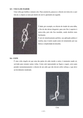 - 115 -
8.5 – VOLTA DE FIADOR
Uma volta que lembra o número oito. Para construí-la, passa-se o chicote em torno de a e por
trás de z e depois se mete por dentro do seio b, apertando em seguida.
É dada, por exemplo, no chicote do tirador de uma talha,
a fim de não deixar desgurnir; para este fim é superior à
meia-volta, pois não fica mordido, sendo desfeito mais
facilmente.
É um nó simetricamente perfeito; sua aplicação prática é
restrita, mas é muito usado como nó ornamental, por sua
beleza e simplicidade de desenho.
8.6 - COTE
É uma volta singela em que uma das partes do cabo morde a outra; é raramente usado só,
servindo para rematar outras voltas. Como está representado na figura a seguir, serve para
prender momentaneamente o chicote de um cabo que não deverá sofrer esforço, e que deve
ser de diâmetro moderado.
Cote
 