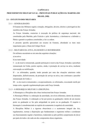 - 8 -
CAPÍTULO 2
PROCEDIMENTO MILITAR NAVAL - PRINCIPAIS PUBLICAÇÕES DA MARINHA DO
BRASIL (MB)
2.1 – ESTATUTO DOS MILITARES
2.1.1 – GENERALIDADES
O Estatuto dos Militares regula a situação, obrigações, deveres, direitos e prerrogativas dos
membros das Forças Armadas.
As Forças Armadas, essenciais à execução da política de segurança nacional, são
constituídas pela Marinha, pelo Exército e pela Aeronáutica, e destinam-se a defender a
Pátria e garantir os poderes constituídos, a lei e a ordem.
A presente apostila apresentará um resumo do Estatuto, abordando os itens mais
importantes para o Aluno do Colégio Naval.
2.1.2 – MILITARES DA ATIVA, DA RESERVA E REFORMADOS
Os militares encontram-se em uma das seguintes situações:
a) na ativa:
b) na inatividade:
I – os da reserva remunerada, quando pertençam à reserva das Forças Armadas e percebam
remuneração da União, porém sujeitos, ainda, à prestação de serviço na ativa, mediante
convocação ou mobilização;
II – os reformados, quando, tendo passado por uma das situações anteriores estão
dispensados, definitivamente, da prestação de serviço na ativa, mas continuam a perceber
remuneração da União; e
III – os da reserva remunerada e, excepcionalmente, os reformados, executando tarefa por
tempo certo, segundo regulamentação para cada Força Armada.
2.1.3 - A HIERARQUIA MILITAR E A DISCIPLINA
A Hierarquia e a Disciplina são a base institucional das Forças Armadas.
A Hierarquia Militar é a ordenação da autoridade, em níveis diferentes, dentro da estrutura
das Forças Armadas. A ordenação se faz por postos ou graduações: dentro de um mesmo
posto ou graduação se faz pela antiguidade no posto ou na graduação. O respeito à
hierarquia é consubstanciado no espírito de acatamento à sequência de autoridade.
A Disciplina Militar é a rigorosa observância e o acatamento integral das leis,
regulamentos, normas e disposições que fundamentam o organismo militar e coordenam
seu funcionamento regular e harmônico, traduzindo-se pelo perfeito cumprimento do dever
por parte de todos e de cada um dos componentes desse organismo.
 