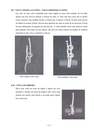 - 117 -
8.9 – VOLTA SINGELA E COTES – VOLTA REDONDA E COTES
Um, dois ou mais cotes rematando uma volta singela ou uma volta redonda. Se for dado
apenas um cote, deve-se abotoar o chicote do cabo. A volta com dois cotes não se desfaz
como a anterior, mas também recorre, a menos que se abotoe o chicote. Os dois cotes devem
ser dados no mesmo sentido. Servem para aguentar um cabo ao anete de um ancorote, à boça
de uma embarcação, ao arganéu de uma bóia etc. A volta redonda e dois cotes pode ser usada
para aguentar uma espia em um cabeço, mas deve-se então colocar um pedaço de madeira
separando os dois cotes, ou abotoar o chicote.
8.10 – VOLTA DA RIBEIRA
Dá-se uma volta em torno do objeto e depois um cote,
enleando o chicote em torno do próprio cabo. Serve para
amarrar um mastro, uma antena e, de modo geral, objetos
leves, para içar.
Volta singela e dois cotes Volta redonda e dois cotes
 