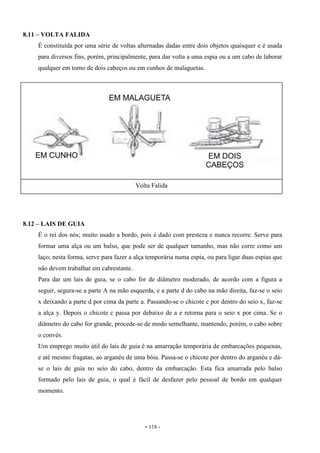 - 118 -
8.11 – VOLTA FALIDA
É constituída por uma série de voltas alternadas dadas entre dois objetos quaisquer e é usada
para diversos fins, porém, principalmente, para dar volta a uma espia ou a um cabo de laborar
qualquer em torno de dois cabeços ou em cunhos de malaguetas.
8.12 – LAIS DE GUIA
É o rei dos nós; muito usado a bordo, pois é dado com presteza e nunca recorre. Serve para
formar uma alça ou um balso, que pode ser de qualquer tamanho, mas não corre como um
laço; nesta forma, serve para fazer a alça temporária numa espia, ou para ligar duas espias que
não devem trabalhar em cabrestante.
Para dar um lais de guia, se o cabo for de diâmetro moderado, de acordo com a figura a
seguir, segura-se a parte A na mão esquerda, e a parte d do cabo na mão direita, faz-se o seio
x deixando a parte d por cima da parte a. Passando-se o chicote c por dentro do seio x, faz-se
a alça y. Depois o chicote c passa por debaixo de a e retorna para o seio x por cima. Se o
diâmetro do cabo for grande, procede-se de modo semelhante, mantendo, porém, o cabo sobre
o convés.
Um emprego muito útil do lais de guia é na amarração temporária de embarcações pequenas,
e até mesmo fragatas, ao arganéu de uma bóia. Passa-se o chicote por dentro do arganéu e dá-
se o lais de guia no seio do cabo, dentro da embarcação. Esta fica amarrada pelo balso
formado pelo lais de guia, o qual é fácil de desfazer pelo pessoal de bordo em qualquer
momento.
Volta Falida
 