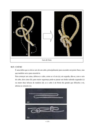 - 119 -
8.13 - CATAU
É uma dobra que se dá no seio de um cabo, principalmente para esconder um ponto fraco, mas
que também serve para encurtá-lo.
Para começar um catau, dobra-se o cabo, como se vê em (a); em seguida, dão-se, com o seio
do cabo, dois cotes (b); para maior segurança pode-se passar um botão redondo esganado (c)
ou meter duas taliscas de madeira (d); se o cabo é de bitola tão grande que dificulta o nó,
abotoa-se somente (e).
Lais de Guia
 
