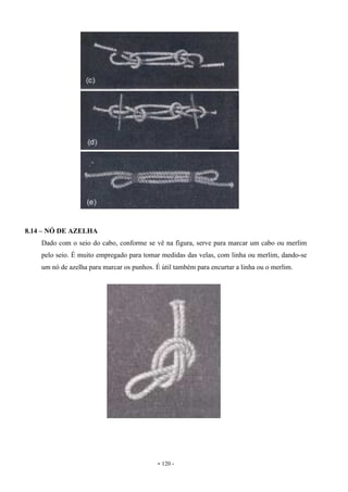 - 120 -
8.14 – NÓ DE AZELHA
Dado com o seio do cabo, conforme se vê na figura, serve para marcar um cabo ou merlim
pelo seio. É muito empregado para tomar medidas das velas, com linha ou merlim, dando-se
um nó de azelha para marcar os punhos. É útil também para encurtar a linha ou o merlim.
 