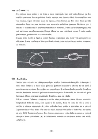 - 121 -
8.15 – NÓ DIREITO
É o método mais antigo e, em terra, o mais empregado, para unir dois chicotes ou dois
cordões quaisquer. Tem a qualidade de não recorrer, mas é muito difícil de ser desfeito, uma
vez rondado. É por isto mais usado na ligação, pelos chicotes, de dois cabos finos que não
demandem força, ou para terminar uma amarração definitiva qualquer. Desfaz-se por si
mesmo se os cabos são de diferentes tamanhos ou materiais. Nunca deve ser empregado para
unir cabos que trabalham em aparelhos de laborar ou para emenda de espias. É muito usado,
por exemplo, para amarrar os rizes das velas.
É dado como mostra a figura a seguir, fazendo-se primeiro uma meia-volta com ambos os
chicotes e depois, conforme a linha pontilhada, dando outra meia-volta em sentido inverso ao
da primeira.
8.16 – FALCAÇA
Sempre que é cortado um cabo para qualquer serviço, é necessário falcaçá-lo. A falcaça é o
meio mais correto e o mais usado para não permitir descochar o chicote de um cabo, e
consiste em dar em torno dos cordões um certo número de voltas redondas, com fio de vela ou
merlim. O número de voltas que deve ter uma falcaça não é arbitrário; ele deve ser tal que a
largura da falcaça seja igual ao diâmetro do cabo no qual ela é dada.
Falcaça comum. Dobra-se e coloca-se o merlim sobre o chicote do cabo a falcaçar, no sentido
longitudinal deste (I); então, com a parte a do merlim, dá-se em torno do cabo e sobre o
merlim o número necessário de voltas redondas bem unidas e apertadas, de c para d.
Aguentam-se as voltas dadas com uma das mãos, e com a outra enfia-se o chicote a por dentro
do seio d (II). Rondam-se bem os dois chicotes, unem-se as voltas dadas e cortam-se rentes à
falcaça as partes que sobram (III). Existem outros métodos de falcaçar de acordo com o livro
Arte Naval.
 
