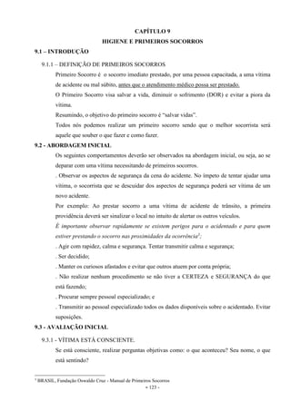 - 123 -
CAPÍTULO 9
HIGIENE E PRIMEIROS SOCORROS
9.1 – INTRODUÇÃO
9.1.1 – DEFINIÇÃO DE PRIMEIROS SOCORROS
Primeiro Socorro é o socorro imediato prestado, por uma pessoa capacitada, a uma vítima
de acidente ou mal súbito, antes que o atendimento médico possa ser prestado.
O Primeiro Socorro visa salvar a vida, diminuir o sofrimento (DOR) e evitar a piora da
vítima.
Resumindo, o objetivo do primeiro socorro é “salvar vidas”.
Todos nós podemos realizar um primeiro socorro sendo que o melhor socorrista será
aquele que souber o que fazer e como fazer.
9.2 - ABORDAGEM INICIAL
Os seguintes comportamentos deverão ser observados na abordagem inicial, ou seja, ao se
deparar com uma vítima necessitando de primeiros socorros.
. Observar os aspectos de segurança da cena do acidente. No ímpeto de tentar ajudar uma
vítima, o socorrista que se descuidar dos aspectos de segurança poderá ser vítima de um
novo acidente.
Por exemplo: Ao prestar socorro a uma vítima de acidente de trânsito, a primeira
providência deverá ser sinalizar o local no intuito de alertar os outros veículos.
É importante observar rapidamente se existem perigos para o acidentado e para quem
estiver prestando o socorro nas proximidades da ocorrência3
;
. Agir com rapidez, calma e segurança. Tentar transmitir calma e segurança;
. Ser decidido;
. Manter os curiosos afastados e evitar que outros atuem por conta própria;
. Não realizar nenhum procedimento se não tiver a CERTEZA e SEGURANÇA do que
está fazendo;
. Procurar sempre pessoal especializado; e
. Transmitir ao pessoal especializado todos os dados disponíveis sobre o acidentado. Evitar
suposições.
9.3 - AVALIAÇÃO INICIAL
9.3.1 - VÍTIMA ESTÁ CONSCIENTE.
Se está consciente, realizar perguntas objetivas como: o que aconteceu? Seu nome, o que
está sentindo?
3
BRASIL, Fundação Oswaldo Cruz - Manual de Primeiros Socorros
 