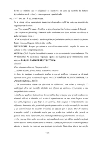 - 124 -
Evitar ao máximo que o acidentado se locomova em caso de suspeita de fraturas
(principalmente de coluna) e chamar pessoal especializado.
9.3.2 - VÍTIMA ESTÁ INCONSCIENTE.
Se a vítima estiver inconsciente, deverá ser observado o ABC da vida, que consiste das
seguintes verificações:
. A - Vias aéreas (Airways) - Verificar se algo obstrui as vias (próteses, queda de língua);
. B - Respiração (Breathing) - Observar se há movimentos do peito, abdome ou saída de ar
pelas narinas ou boca; e
. C - Circulação (Circulation) - Verificar pulsação (batimentos cardíacos) através do punho,
braço, pescoço, têmpora, peito do pé e virilha.
IMPORTANTE: Sempre que encontrar uma vítima desacordada, suspeite de trauma de
coluna. O zelo é sempre importante.
OBSERVAÇÃO: O pulso é considerado normal se em um minuto for constatado entre 72 e
80 batimentos. Na ausência de respiração e pulso, não significa que a vítima morreu e sim
está em PARADA CARDIORRESPIRATÓRIA.
Resumo4
Para o bom atendimento é imprescindível:
1. Manter a calma. Evitar pânico e assumir a situação.
2. Antes de qualquer procedimento, avaliar a cena do acidente e observar se ela pode
oferecer riscos, para o acidentado e para você. EM HIPÓTESE NENHUMA PONHA SUA
PRÓPRIA VIDA EM RISCO.
3. Os circunstantes devem ser afastados do acidentado, com calma e educação. O
acidentado deve ser mantido afastado dos olhares de curiosos, preservando a sua
integridade física e moral.
4. Saiba que qualquer ferimento ou doença súbita dará origem a uma grande mudança no
ritmo da vida do acidentado, pois o coloca repentinamente em uma situação para a qual
não está preparado e que foge a seu controle. Suas reações e comportamentos são
diferentes do normal, não permitindo que ele possa avaliar as próprias condições de saúde
e as consequências do acidente. Necessita de alguém que o ajude. Atue de maneira
tranquila e hábil, o acidentado sentirá que está sendo bem cuidado e não entrará em
pânico. Isto é muito importante, pois a intranquilidade pode piorar muito o seu estado.
5. Em caso de óbito serão necessárias testemunhas do ocorrido. Obter a colaboração de
outras pessoas dando ordens claras e concisas. Identificar pessoas que se encarreguem de
desviar o trânsito ou construir uma proteção provisória. Uma ótima dica é dar tarefas
 