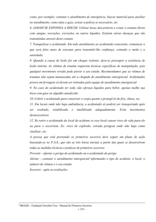 - 125 -
como, por exemplo: contatar o atendimento de emergência, buscar material para auxiliar
no atendimento, como talas e gaze, avisar a polícia se necessário, etc.
6. JAMAIS SE EXPONHA A RISCOS. Utilizar luvas descartáveis e evitar o contato direto
com sangue, secreções, excreções ou outros líquidos. Existem várias doenças que são
transmitidas através deste contato
7. Tranquilizar o acidentado. Em todo atendimento ao acidentado consciente, comunicar o
que será feito antes de executar para transmitir-lhe confiança, evitando o medo e a
ansiedade.
8. Quando a causa de lesão for um choque violento, deve-se pressupor a existência de
lesão interna. As vítimas de trauma requerem técnicas específicas de manipulação, pois
qualquer movimento errado pode piorar o seu estado. Recomendamos que as vítimas de
traumas não sejam manuseadas até a chegada do atendimento emergencial. Acidentados
presos em ferragens só devem ser retirados pela equipe de atendimento emergencial.
9. No caso do acidentado ter sede, não ofereça líquidos para beber, apenas molhe sua
boca com gaze ou algodão umedecido.
10. Cobrir o acidentado para conservar o corpo quente e protegê-lo do frio, chuva, etc.
11. Em locais onde não haja ambulância, o acidentado só poderá ser transportado após
ser avaliado, estabilizado e imobilizado adequadamente. Evite movimentos
desnecessários.
12. Só retire o acidentado do local do acidente se esse local causar risco de vida para ele
ou para o socorrista. Ex: risco de explosão, estrada perigosa onde não haja como
sinalizar, etc.
A pessoa que está prestando os primeiros socorros deve seguir um plano de ação
baseando-se no P.A.S., que são as três letras iniciais a partir das quais se desenvolvem
todas as medidas técnicas e práticas de primeiros socorros.
Prevenir - afastar o perigo do acidentado ou o acidentado do perigo
Alertar - contatar o atendimento emergencial informando o tipo de acidente, o local, o
número de vítimas e o seu estado.
Socorrer - após as avaliações.
4
BRASIL - Fundação Oswaldo Cruz - Manual de Primeiros Socorros
 