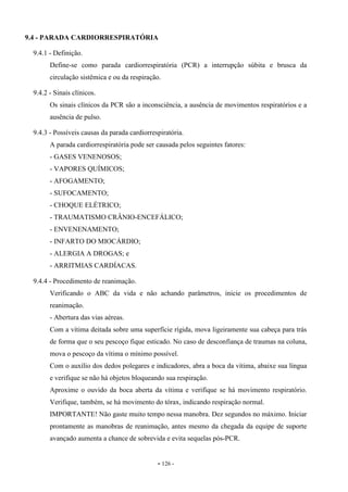 - 126 -
9.4 - PARADA CARDIORRESPIRATÓRIA
9.4.1 - Definição.
Define-se como parada cardiorrespiratória (PCR) a interrupção súbita e brusca da
circulação sistêmica e ou da respiração.
9.4.2 - Sinais clínicos.
Os sinais clínicos da PCR são a inconsciência, a ausência de movimentos respiratórios e a
ausência de pulso.
9.4.3 - Possíveis causas da parada cardiorrespiratória.
A parada cardiorrespiratória pode ser causada pelos seguintes fatores:
- GASES VENENOSOS;
- VAPORES QUÍMICOS;
- AFOGAMENTO;
- SUFOCAMENTO;
- CHOQUE ELÉTRICO;
- TRAUMATISMO CRÂNIO-ENCEFÁLICO;
- ENVENENAMENTO;
- INFARTO DO MIOCÁRDIO;
- ALERGIA A DROGAS; e
- ARRITMIAS CARDÍACAS.
9.4.4 - Procedimento de reanimação.
Verificando o ABC da vida e não achando parâmetros, inicie os procedimentos de
reanimação.
- Abertura das vias aéreas.
Com a vítima deitada sobre uma superfície rígida, mova ligeiramente sua cabeça para trás
de forma que o seu pescoço fique esticado. No caso de desconfiança de traumas na coluna,
mova o pescoço da vítima o mínimo possível.
Com o auxílio dos dedos polegares e indicadores, abra a boca da vítima, abaixe sua língua
e verifique se não há objetos bloqueando sua respiração.
Aproxime o ouvido da boca aberta da vítima e verifique se há movimento respiratório.
Verifique, também, se há movimento do tórax, indicando respiração normal.
IMPORTANTE! Não gaste muito tempo nessa manobra. Dez segundos no máximo. Iniciar
prontamente as manobras de reanimação, antes mesmo da chegada da equipe de suporte
avançado aumenta a chance de sobrevida e evita sequelas pós-PCR.
 