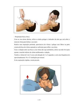 - 127 -
- Respiração boca a boca.
Com as vias aéreas abertas, utilize os dedos polegar e indicador da mão que está sobre a
testa da vítima para fechar o seu nariz.
Realize uma inspiração profunda, aproxime-se da vítima e aplique seus lábios na parte
externa da boca da vítima soprando ar suficiente para inflar o seu tórax.
Caso a vedação entre sua boca e a da vítima não seja satisfatória, utilize sua mão livre para
ajustar o maxilar inferior da vítima melhorando a vedação.
Ventile a vítima de 2 em 2 vezes com duração de 1 a 2 segundos e com uma frequência de
aproximadamente 10 a 12 ventilações por minuto.
Evite respirações rápidas e muita pressão.
 