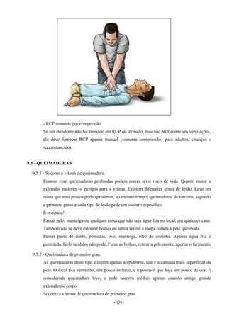 - 129 -
- RCP somente por compressão
Se um atendente não for treinado em RCP ou treinado, mas não proficiente em ventilações,
ele deve fornecer RCP apenas manual (somente compressão) para adultos, crianças e
recém nascidos.
9.5 - QUEIMADURAS
9.5.1 - Socorro a vítima de queimadura.
Pessoas com queimaduras profundas podem correr sério risco de vida. Quanto maior a
extensão, maiores os perigos para a vítima. Existem diferentes graus de lesão. Leve em
conta que uma pessoa pode apresentar, ao mesmo tempo, queimaduras de terceiro, segundo
e primeiro graus e cada tipo de lesão pede um socorro específico.
É proibido!
Passar gelo, manteiga ou qualquer coisa que não seja água fria no local, em qualquer caso.
Também não se deve estourar bolhas ou tentar retirar a roupa colada à pele queimada.
Passar pasta de dente, pomadas, ovo, manteiga, óleo de cozinha. Apenas água fria é
permitida. Gelo também não pode. Furar as bolhas, retirar a pele morta, apertar o ferimento
9.5.2 - Queimadura de primeiro grau.
As queimaduras deste tipo atingem apenas a epiderme, que é a camada mais superficial da
pele. O local fica vermelho, um pouco inchado, e é possível que haja um pouco de dor. É
considerada queimadura leve, e pede socorro médico apenas quando atinge grande
extensão do corpo.
Socorro a vítimas de queimadura de primeiro grau.
 