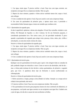 - 130 -
1. Use água, muita água. É preciso resfriar o local. Faça isso com água corrente, um
recipiente com água fria ou compressas úmidas. Não use gelo.
2. Depois de cinco minutos, quando a vítima estiver sentindo menos dor, seque o local,
sem esfregar.
3. Com o cuidado de não apertar o local, faça um curativo com uma compressa limpa.
4. Em casos de queimadura de primeiro grau, e apenas nesse caso, é permitido e
recomendável beber bastante água e tomar um remédio que combata a dor.
9.5.3 - Queimadura de segundo grau.
Já não é superficial: epiderme e derme são atingidas. O local fica vermelho, inchado e com
bolhas. Há liberação de líquidos e a dor é intensa. Se for um ferimento pequeno, é
considerada queimadura leve. Nos outros casos, já é de gravidade moderada. É grave
quando a queimadura de segundo grau atinge rosto, pescoço, tórax, mãos, pés, virilha e
articulações, ou uma área muito extensa do corpo.
Socorro a vítimas de queimadura de segundo grau.
1. Use água, muita água. É preciso resfriar o local. Faça isso com água corrente, um
recipiente com água fria ou compressas úmidas. Não use gelo.
2. Depois de cinco minutos, quando a vítima estiver sentindo menos dor, seque o local,
sem esfregar.
3. Com o cuidado de não apertar o local, faça um curativo com uma compressa limpa.
9.5.3 - Queimadura de terceiro grau.
Qualquer caso de queimaduras de terceiro grau é grave: elas atingem todas as camadas da
pele, podendo chegar aos músculos e ossos. Como os nervos são destruídos, não há dor –
mas a vítima pode reclamar de dor devido a outras queimaduras, de primeiro e segundo
grau, que tiver. A aparência deste tipo de ferimento é escura (carbonizada) ou
esbranquiçada.
Socorro a vítimas de queimadura de terceiro grau.
1. Retire acessórios e roupas, porque a área afetada vai inchar. Atenção: se a roupa estiver
colada à área queimada, não mexa!
2. É preciso resfriar o local. Faça isso com compressas úmidas. Não use gelo.
3. Nas queimaduras de terceiro grau pequenas (menos de cinco centímetro de diâmetro), só
nas pequenas, você pode usar água corrente ou um recipiente com água fria. Cuidado com
o jato de água, ele não deve causar dor nem arrebentar as bolhas.
 