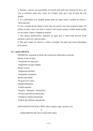 - 131 -
4. Atenção: a pessoa com queimadura de terceiro grau pode não reclamar de dor e, por
isso, se machucar ainda mais, como, por exemplo, dizer que o jato de água não está
doendo.
5. Se a queimadura tiver atingido grande parte do corpo, tenha o cuidado de manter a
vítima aquecida.
6. Com o cuidado de não apertar o local, faça um curativo com uma compressa limpa. Em
feridas em mãos e pés, evite fazer o curativo você mesmo, porque os dedos podem grudar
um nos outros. Espere a chegada ao hospital.
7. Não ofereça medicamentos, alimentos ou água, pois a vítima pode precisar tomar
anestesia e, para isso, estar em jejum.
8. Não perca tempo em remover a vítima ao hospital. Ela pode estar tendo dificuldades
para respirar.
9.6 - AFOGAMENTO
DEFINIÇÃO: Aspiração de fluido não corporal por submersão ou imersão.
Quanto ao tipo de água:
Afogamento em água doce;
Afogamento em água salgada.
Quanto à causa:
Afogamento primário;
Afogamento secundário.
Quanto à gravidade:
Do grau 0 ao 6° grau.
FISIOPATOLOGIA
Líquido aspirado;
Traquéia – brônquios – bronquíolos;
Alvéolos pulmonares encharcados;
Entrada de oxigênio prejudicada;
Saída de gás carbônico prejudicada.
AFOGAMENTO EM ÁGUA DOCE (Rios, tanques, lagos, piscinas, etc)
X
AFOGAMENTO EM ÁGUA SALGADA (Mar)
 