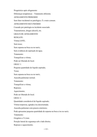 - 132 -
Prognóstico após afogamento
Diferenças terapêuticas – Tratamento diferente.
AFOGAMENTO PRIMÁRIO
Sem fator incidental ou patológico. É o mais comum.
AFOGAMENTO SECUNDÁRIO
Causado por patologia ou incidente associado.
Traumatismos, drogas (álcool), etc.
GRAUS DE AFOGAMENTO
RESGATE:
Vítima LOTE;
Sem tosse;
Sem espuma na boca ou no nariz;
Sem evidência de aspiração de água.
Tratamento:
Tranquilizar a vítima;
Pode ser liberada do local.
GRAU 1:
Pequena quantidade de líquido aspirado;
Tosse;
Sem espuma na boca ou no nariz;
Ausculta pulmonar normal.
Tratamento:
Tranquilizar a vítima;
Repouso;
Aquecimento;
Pode ser liberada do local.
GRAU 2:
Quantidade considerável de líquido aspirado;
Vítima torporosa, agitada e/ou desorientada;
Ausculta pulmonar com poucos estertores;
Pode apresentar pequena quantidade de espuma na boca e/ou no nariz.
Tratamento:
Oxigênio a 5 L/min
Posição lateral de segurança sob o lado direito;
Repouso e aquecimento;
 