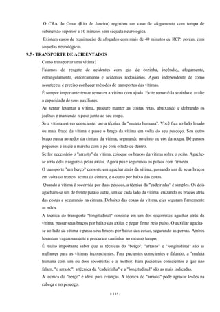 - 135 -
O CRA do Gmar (Rio de Janeiro) registrou um caso de afogamento com tempo de
submersão superior a 10 minutos sem sequela neurológica.
Existem casos de reanimação de afogados com mais de 40 minutos de RCP, porém, com
sequelas neurológicas.
9.7 - TRANSPORTE DE ACIDENTADOS
Como transportar uma vítima?
Falamos do resgate de acidentes com gás de cozinha, incêndio, afogamento,
estrangulamento, enforcamento e acidentes rodoviários. Agora independente de como
aconteceu, é preciso conhecer métodos de transportes das vítimas.
É sempre importante tentar remover a vítima com ajuda. Evite removê-la sozinho e avalie
a capacidade de seus auxiliares.
Ao tentar levantar a vítima, procure manter as costas retas, abaixando e dobrando os
joelhos e mantendo o peso junto ao seu corpo.
Se a vítima estiver consciente, use a técnica da "muleta humana". Você fica ao lado lesado
ou mais fraco da vítima e passe o braço da vítima em volta do seu pescoço. Seu outro
braço passa ao redor da cintura da vítima, segurando no cinto ou cós da roupa. Dê passos
pequenos e inicie a marcha com o pé com o lado de dentro.
Se for necessário o "arrasto" da vítima, coloque os braços da vítima sobre o peito. Agache-
se atrás dela e segure-a pelas axilas. Agora puxe segurando os pulsos com firmeza.
O transporte "em berço" consiste em agachar atrás da vítima, passando um de seus braços
em volta do tronco, acima da cintura, e o outro por baixo das coxas.
Quando a vítima é socorrida por duas pessoas, a técnica da "cadeirinha" é simples. Os dois
agacham-se um de frente para o outro, um de cada lado da vítima, cruzando os braços atrás
das costas e segurando na cintura. Debaixo das coxas da vítima, eles seguram firmemente
as mãos.
A técnica do transporte "longitudinal" consiste em um dos socorristas agachar atrás da
vítima, passar seus braços por baixo das axilas e pegar firme pelo pulso. O auxiliar agacha-
se ao lado da vítima e passa seus braços por baixo das coxas, segurando as pernas. Ambos
levantam vagarosamente e procuram caminhar ao mesmo tempo.
É muito importante saber que as técnicas do "berço", "arrasto" e "longitudinal" são as
melhores para as vítimas inconscientes. Para pacientes conscientes e falando, a "muleta
humana com um ou dois socorristas é a melhor. Para pacientes conscientes e que não
falam, "o arrasto", a técnica da "cadeirinha" e a "longitudinal" são as mais indicadas.
A técnica do "berço" é ideal para crianças. A técnica do "arrasto" pode agravar lesões na
cabeça e no pescoço.
 