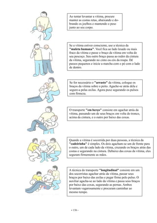 - 136 -
Ao tentar levantar a vítima, procure
manter as costas retas, abaixando e do-
brando os joelhos e mantendo o peso
junto ao seu corpo.
Se a vítima estiver consciente, use a técnica da
"muleta humana". Você fica ao lado lesado ou mais
fraco da vítima e passe o braço da vítima em volta do
seu pescoço. Seu outro braço passa ao redor da cintura
da vítima, segurando no cinto ou cós da roupa. Dê
passos pequenos e inicie a marcha com o pé com o lado
de dentro.
Se for necessário o "arrasto" da vítima, coloque os
braços da vítima sobre o peito. Agache-se atrás dela e
segure-a pelas axilas. Agora puxe segurando os pulsos
com firmeza.
O transporte "em berço" consiste em agachar atrás da
vítima, passando um de seus braços em volta do tronco,
acima da cintura, e o outro por baixo das coxas.
Quando a vítima é socorrida por duas pessoas, a técnica da
"cadeirinha" é simples. Os dois agacham-se um de frente para
o outro, um de cada lado da vítima, cruzando os braços atrás das
costas e segurando na cintura. Debaixo das coxas da vítima, eles
seguram firmemente as mãos.
A técnica do transporte "longitudinal" consiste em um
dos socorristas agachar atrás da vítima, passar seus
braços por baixo das axilas e pegar firme pelo pulso. O
auxiliar agacha-se ao lado da vítima e passa seus braços
por baixo das coxas, segurando as pernas. Ambos
levantam vagarosamente e procuram caminhar ao
mesmo tempo.
 