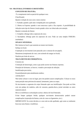 - 137 -
9.8 - FRATURAS, ENTORSES E DISTENSÕES
CONCEITO DE FRATURA.
É o rompimento total ou parcial de qualquer osso.
Classificação:
Quanto à relação do osso com o meio externo:
1. Fechada: quando a pele não é rompida pelo osso quebrado;
2. Aberta ou Exposta: quando o osso atravessa a pele e fica exposto. A possibilidade de
infecção neste tipo de fratura é muito grande e deve ser observada com atenção.
Quanto à extensão da fratura:
1. Completa: abrange toda a espessura do osso;
2. Incompleta: abrange parte da espessura do osso. Pode ser uma simples FISSURA
(rachadura).
SINAIS E SINTOMAS.
Dor intensa no local e que aumenta ao menor movimento;
Inchaço no local;
Crepitação ao movimentar (som parecido com o amassar de um papel);
Hematoma (rompimento de vaso, com acúmulo de sangue no local);
Paralisia por lesão de nervos.
TRATAMENTO DE EMERGÊNCIA.
Consiste em:
Contenção de hemorragia, como a que pode ocorrer nas fraturas expostas;
Proteção do ferimento, se houver, visando a prevenção de infecção;
Imobilização provisória;
Encaminhamento para atendimento médico.
ATENÇÃO!!!
Não tentar colocar o osso no lugar, pois isto poderá causar complicações. Colocar os ossos
numa posição mais próxima do natural, lentamente, junto ao corpo;
Só movimentar o segmento do corpo fraturado após sua imobilização. Esta pode ser feita
com um pedaço de madeira, cabo de vassoura, guarda-chuva, jornal enrolado ou outro
material estável;
Deve-se imobilizar as articulações acima e abaixo do local fraturado;
Evitar limpar qualquer ferida; qualquer movimento desnecessário poderá causar
complicações (exposição da fratura, corte de vasos ou ligamentos, etc.);
IMPORTANTE! Se existe dúvida se o osso está ou não quebrado, agir como se realmente
houvesse uma fratura e imobilizar.
 