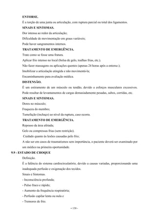 - 138 -
ENTORSE.
É a torção de uma junta ou articulação, com ruptura parcial ou total dos ligamentos.
SINAIS E SINTOMAS.
Dor intensa ao redor da articulação;
Dificuldade de movimentação em graus variáveis;
Pode haver sangramentos internos.
TRATAMENTO DE EMERGÊNCIA.
Trate como se fosse uma fratura.
Aplicar frio intenso no local (bolsa de gelo, toalhas frias, etc.).
Não fazer massagens ou aplicações quentes (apenas 24 horas após a entorse.);
Imobilizar a articulação atingida e não movimentá-la;
Encaminhamento para avaliação médica.
DISTENSÃO.
É um estiramento de um músculo ou tendão, devido a esforços musculares excessivos.
Pode resultar de levantamentos de cargas demasiadamente pesadas, saltos, corridas, etc.
SINAIS E SINTOMAS.
Dores no músculo;
Fraqueza do membro;
Tumefação (inchaço) ao nível da ruptura, caso ocorra.
TRATAMENTO DE EMERGÊNCIA.
Repouso da área afetada;
Gelo ou compressas frias (sem restrição).
Cuidado quanto às lesões causadas pelo frio;
A não ser em casos de traumatismos sem importância, o paciente deverá ser examinado por
um médico na primeira oportunidade.
9.9 - ESTADO DE CHOQUE
Definição.
É a falência do sistema cardiocirculatório, devido a causas variadas, proporcionando uma
inadequada perfusão e oxigenação dos tecidos.
Sinais e Sintomas.
- Inconsciência profunda;
- Pulso fraco e rápido;
- Aumento da frequência respiratória;
- Perfusão capilar lenta ou nula e
- Tremores de frio.
 