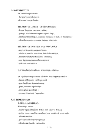 - 139 -
9.10 - FERIMENTOS
Os ferimentos podem ser:
- Leves e/ou superficiais; e
- Extensos e/ou profundos.
FERIMENTOS LEVES E / OU SUPERFICIAIS
. lavar o ferimento com água e sabão;
. proteger o ferimento com gaze ou pano limpo;
. não tentar retirar farpas, vidros ou partículas de metal do ferimento; e
. não colocar pastas, pomadas, óleos ou pó secante.
FERIMENTOS EXTENSOS E/OU PROFUNDOS
. cobrir o ferimento com pano limpo;
. não lavar para não aumentar o risco de hemorragia;
. não remover objetos fixados no ferimento;
. usar técnicas para cessar hemorragia; e
. providenciar transporte.
A principal complicação dos ferimentos é a infecção.
Os seguintes itens podem ser utilizados para limpeza e curativo:
. água e sabão neutro (sabão de côco);
. soro fisiológico, água oxigenada;
. gazes, ataduras, esparadrapo;
. antisséptico (povidine); e
. pomada cicatrizante (neomicina).
9.11 - HEMORRAGIA
INTERNA ou EXTERNA.
Hemorragia interna.
. manter o paciente calmo, deitado com a cabeça de lado;
. aplicar compressas frias ou gelo no local suspeito de hemorragia;
. afrouxar a roupa;
. providenciar transporte urgente; e
. não oferecer líquidos e alimentos.
 