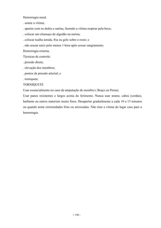- 140 -
Hemorragia nasal.
. sentar a vítima;
. apertar com os dedos a narina, fazendo a vítima respirar pela boca;
. colocar um chumaço de algodão na narina;
. colocar toalha úmida, fria ou gelo sobre o rosto; e
. não assoar nariz pelo menos 1 hora após cessar sangramento.
Hemorragia externa.
Técnicas de controle:
. pressão direta;
. elevação dos membros;
. pontos de pressão arterial; e
. torniquete.
TORNIQUETE
Usar essencialmente no caso de amputação de membro ( Braço ou Perna).
Usar panos resistentes e largos acima do ferimento. Nunca usar arame, cabos (cordas),
barbante ou outros materiais muito finos. Desapertar gradualmente a cada 10 a 15 minutos
ou quando notar extremidades frias ou arroxeadas. Não tirar a vítima do lugar caso pare a
hemorragia.
 