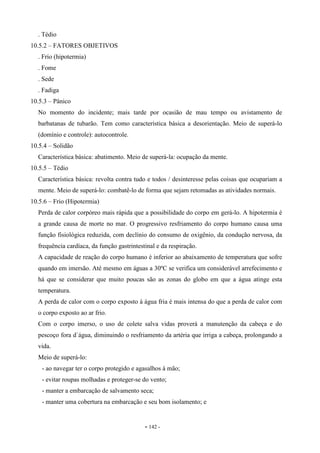 - 142 -
. Tédio
10.5.2 – FATORES OBJETIVOS
. Frio (hipotermia)
. Fome
. Sede
. Fadiga
10.5.3 – Pânico
No momento do incidente; mais tarde por ocasião de mau tempo ou avistamento de
barbatanas de tubarão. Tem como característica básica a desorientação. Meio de superá-lo
(domínio e controle): autocontrole.
10.5.4 – Solidão
Característica básica: abatimento. Meio de superá-la: ocupação da mente.
10.5.5 – Tédio
Característica básica: revolta contra tudo e todos / desinteresse pelas coisas que ocupariam a
mente. Meio de superá-lo: combatê-lo de forma que sejam retomadas as atividades normais.
10.5.6 – Frio (Hipotermia)
Perda de calor corpóreo mais rápida que a possibilidade do corpo em gerá-lo. A hipotermia é
a grande causa de morte no mar. O progressivo resfriamento do corpo humano causa uma
função fisiológica reduzida, com declínio do consumo de oxigênio, da condução nervosa, da
frequência cardíaca, da função gastrintestinal e da respiração.
A capacidade de reação do corpo humano é inferior ao abaixamento de temperatura que sofre
quando em imersão. Até mesmo em águas a 30ºC se verifica um considerável arrefecimento e
há que se considerar que muito poucas são as zonas do globo em que a água atinge esta
temperatura.
A perda de calor com o corpo exposto à água fria é mais intensa do que a perda de calor com
o corpo exposto ao ar frio.
Com o corpo imerso, o uso de colete salva vidas proverá a manutenção da cabeça e do
pescoço fora d`água, diminuindo o resfriamento da artéria que irriga a cabeça, prolongando a
vida.
Meio de superá-lo:
- ao navegar ter o corpo protegido e agasalhos à mão;
- evitar roupas molhadas e proteger-se do vento;
- manter a embarcação de salvamento seca;
- manter uma cobertura na embarcação e seu bom isolamento; e
 
