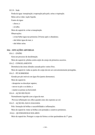 - 144 -
10.5.8 – Sede
Perda de água: transpiração; evaporação pela pele; urina e respiração.
Balsa salva-vidas: ração líquida.
Fontes de água:
- chuva; e
- orvalho.
Meio de superá-la: evitar a transpiração.
Observações:
- evitar beber água nas primeiras 24 horas após o abandono;
- não beber água do mar; e
- não beber urina.
10.6 – SITUAÇÕES ADVERSAS
10.6.1 – ENJÔO
Gera um processo de desidratação.
Meio de superá-lo: pílulas contra enjôo do estojo de primeiros socorros.
10.6.2 – CONGELAMENTO
Dormência das áreas afetadas causada pelos ventos frios.
Meio de superá-lo: todas as partes do corpo devem ser convenientemente protegidas.
10.6.3 – PÉ SUBMERSO
Gerado por pés imóveis em água fria (partes dormentes).
Meio de superá-lo:
- desapertar ou descalçar sapatos;
- mover os pés e os dedos; e
- manter as pernas na horizontal.
10.6.4 – AÇÃO DO ÓLEO
Normalmente ingerido com a água do mar.
Provoca inflamação nos olhos quando estes são expostos ao sol.
10.6.5 – AÇÃO DA ÁGUA SALGADA
Pele: formação de bolhas e suscetibilidade a inflamações.
Meio de superá-la: tratar as bolhas com pomadas e curativos protetores.
10.6.6 – QUEIMADURAS SOLARES
Meio de superá-las: Proteger o corpo de forma a evitar queimaduras de 3° grau.
 