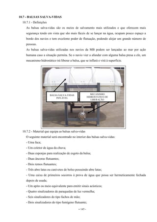 - 145 -
10.7 - BALSAS SALVA-VIDAS
10.7.1 - Definições
As balsas salva-vidas são os meios de salvamento mais utilizados e que oferecem mais
segurança tendo em vista que são mais fáceis de se lançar na água, ocupam pouco espaço a
bordo dos navios e tem excelente poder de flutuação, podendo alojar um grande número de
pessoas.
As balsas salva-vidas utilizadas nos navios da MB podem ser lançadas ao mar por ação
humana caso a situação permita. Se o navio vier a afundar com alguma balsa presa a ele, um
mecanismo hidrostático irá liberar a balsa, que se inflará e virá à superfície.
10.7.2 - Material que equipa as balsas salva-vidas
O seguinte material será encontrado no interior das balsas salva-vidas:
- Uma faca;
- Um coletor de água da chuva;
- Duas esponjas para realização de esgoto da balsa;
- Duas âncoras flutuantes;
- Dois remos flutuantes;
- Três abre latas ou canivetes de bolso possuindo abre latas;
- Uma caixa de primeiros socorros à prova de água que possa ser hermeticamente fechada
depois de usada;
- Um apito ou meio equivalente para emitir sinais acústicos;
- Quatro sinalizadores de paraquedas de luz vermelha;
- Seis sinalizadores do tipo fachos de mão;
- Dois sinalizadores do tipo fumígeno flutuante;
BALSA SALVA-VIDAS
INFLÁVEL
MECANISMO
HIDROSTÁTICO DE
LIBERAÇÃO
 