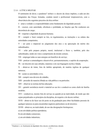 - 11 -
2.1.6 – A ÉTICA MILITAR
O sentimento do dever, o pundonor1
militar e o decoro da classe impõem, a cada um dos
integrantes das Forças Armadas, conduta moral e profissional irrepreensíveis, com a
observância dos seguintes preceitos da ética militar:
I – amar a verdade e a responsabilidade como fundamento de dignidade pessoal;
II – exercer, com autoridade, eficiência e probidade, as funções que lhe couberem em
decorrência do cargo;
III – respeitar a dignidade da pessoa humana;
IV – cumprir e fazer cumprir as leis, os regulamentos, as instruções e as ordens das
autoridades competentes;
V – ser justo e imparcial no julgamento dos atos e na apreciação do mérito dos
subordinados;
VI – zelar pelo preparo próprio, moral, intelectual e físico e, também, pelo dos
subordinados, tendo em vista o cumprimento da missão comum;
VII – empregar todas as suas energias em benefício do serviço;
VIII – praticar a camaradagem e desenvolver, permanentemente, o espírito de cooperação;
IX – ser discreto em suas atitudes, maneiras e em sua linguagem escrita e falada;
X – abster-se de tratar, fora do âmbito apropriado, de matéria sigilosa de qualquer
natureza;
XI – acatar as autoridades civis;
XII – cumprir seus deveres de cidadão;
XIII – proceder de maneira ilibada na vida pública e na particular;
XIV – observar as normas da boa educação;
XV – garantir assistência moral e material ao seu lar e conduzir-se como chefe de família
modelar;
XVI – conduzir-se, mesmo fora do serviço ou quando já na inatividade, de modo que não
sejam prejudicados os princípios da disciplina, do respeito e do decoro militar;
XVII – abster-se de fazer uso do posto ou da graduação para obter facilidades pessoais de
qualquer natureza ou para encaminhar negócios particulares ou de terceiros;
XVIII – abster-se, na inatividade, do uso das designações hierárquicas;
a) em atividades político-partidárias;
b) em atividades comerciais;
c) em atividades industriais;
1
Pundonor: s. m. Sentimento de dignidade; brio; decoro; cavalheirismo; denodo.
 