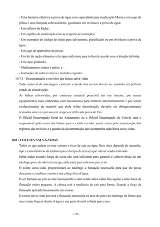 - 146 -
- Uma lanterna eléctrica à prova de água com capacidade para sinalização Morse e um jogo de
pilhas e uma lâmpada sobressalentes, guardados em invólucro à prova de água;
- Um refletor de Radar;
- Um espelho de sinalização com as respectivas instruções;
- Um exemplar do código de sinais para salvamento, plastificado ou em invólucro à prova de
água;
- Um jogo de apetrechos de pesca;
- Um kit de ração alimentar e de água suficiente para 6 dias de acordo com a lotação da balsa;
- Um copo graduado;
- Medicamentos contra o enjoo; e
- Instruções de sobrevivência e medidas urgentes.
10.7.3 - Documentação e revisões das balsas salva-vidas
Todo material de salvatagem existente a bordo dos navios deverá ser mantido em perfeito
estado de conservação.
As balsas salva-vidas, por conterem material perecível em seu interior, por serem
equipamentos mais elaborados com mecanismos para inflarem automaticamente e por serem
confeccionadas de material que pode sofrer deterioração, deverão ser obrigatoriamente
revisadas uma vez por ano em empresa certificada para este fim.
O Oficial Encarregado Geral do Armamento ou o Oficial Encarregado do Convés será o
responsável pelo envio das balsas para a citada revisão, assim como pela manutenção dos
registros das revisões e a guarda da documentação que acompanha cada balsa salva-vidas.
10.8 - COLETES SALVA-VIDAS
Todos os que andam no mar correm o risco de cair na água. Este risco depende do tamanho,
tipo e características da embarcação e do tipo de serviço que estiver sendo realizado.
Saber nadar estando longe da costa não será suficiente para garantir a sobrevivência de um
náufrago pois ele não terá energia suficiente para salvar-se por si só.
O colete salva-vidas proporcionará ao náufrago a flutuação necessária para que ele possa
descansar e, também, manterá sua cabeça fora d`água.
O ser humano ao cair ao mar inconsciente e sem colete salva-vidas fica sujeito a uma força de
flutuação muito pequena. A cabeça terá a tendência de cair para frente, ficando a força de
flutuação aplicada basicamente nas costas.
O colete salva-vidas proverá a flutuação necessária na área do peito do náufrago de forma que
suas costas fiquem dentro d`água e sua parte frontal voltada para cima.
 