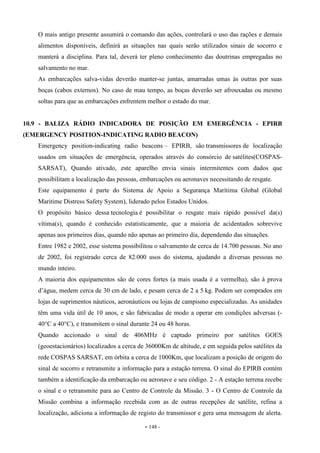 - 148 -
O mais antigo presente assumirá o comando das ações, controlará o uso das rações e demais
alimentos disponíveis, definirá as situações nas quais serão utilizados sinais de socorro e
manterá a disciplina. Para tal, deverá ter pleno conhecimento das doutrinas empregadas no
salvamento no mar.
As embarcações salva-vidas deverão manter-se juntas, amarradas umas às outras por suas
boças (cabos externos). No caso de mau tempo, as boças deverão ser afrouxadas ou mesmo
soltas para que as embarcações enfrentem melhor o estado do mar.
10.9 - BALIZA RÁDIO INDICADORA DE POSIÇÃO EM EMERGÊNCIA - EPIRB
(EMERGENCY POSITION-INDICATING RADIO BEACON)
Emergency position-indicating radio beacons – EPIRB, são transmissores de localização
usados em situações de emergência, operados através do consórcio de satélites(COSPAS-
SARSAT), Quando ativado, este aparelho envia sinais intermitentes com dados que
possibilitam a localização das pessoas, embarcações ou aeronaves necessitando de resgate.
Este equipamento é parte do Sistema de Apoio a Segurança Marítima Global (Global
Maritime Distress Safety System), liderado pelos Estados Unidos.
O propósito básico dessa tecnologia é possibilitar o resgate mais rápido possível da(s)
vítima(s), quando é conhecido estatisticamente, que a maioria de acidentados sobrevive
apenas aos primeiros dias, quando não apenas ao primeiro dia, dependendo das situações.
Entre 1982 e 2002, esse sistema possibilitou o salvamento de cerca de 14.700 pessoas. No ano
de 2002, foi registrado cerca de 82.000 usos do sistema, ajudando a diversas pessoas no
mundo inteiro.
A maioria dos equipamentos são de cores fortes (a mais usada é a vermelha), são à prova
d’água, medem cerca de 30 cm de lado, e pesam cerca de 2 a 5 kg. Podem ser comprados em
lojas de suprimentos náuticos, aeronáuticos ou lojas de campismo especializadas. As unidades
têm uma vida útil de 10 anos, e são fabricadas de modo a operar em condições adversas (-
40°C a 40°C), e transmitem o sinal durante 24 ou 48 horas.
Quando accionado o sinal de 406MHz é captado primeiro por satélites GOES
(geoestacionários) localizados a cerca de 36000Km de altitude, e em seguida pelos satélites da
rede COSPAS SARSAT, em órbita a cerca de 1000Km, que localizam a posição de origem do
sinal de socorro e retransmite a informação para a estação terrena. O sinal do EPIRB contém
também a identificação da embarcação ou aeronave e seu código. 2 - A estação terrena recebe
o sinal e o retransmite para ao Centro de Controle da Missão. 3 - O Centro de Controle da
Missão combina a informação recebida com as de outras recepções de satélite, refina a
localização, adiciona a informação de registo do transmissor e gera uma mensagem de alerta.
 