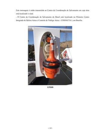 - 149 -
Esta mensagem é então transmitida ao Centro de Coordenação de Salvamento em cuja área
está localizado o sinal.
- O Centro de Coordenação de Salvamento do Brasil está localizado no Primeiro Centro
Integrado de Defesa Aérea e Controle de Tráfego Aéreo - CINDACTA I, em Brasília.
EPIRB
 