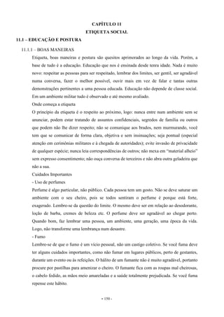 - 150 -
CAPÍTULO 11
ETIQUETA SOCIAL
11.1 – EDUCAÇÃO E POSTURA
11.1.1 – BOAS MANEIRAS
Etiqueta, boas maneiras e postura são quesitos aprimorados ao longo da vida. Porém, a
base de tudo é a educação. Educação que nos é ensinada desde tenra idade. Nada é muito
novo: respeitar as pessoas para ser respeitado, lembrar dos limites, ser gentil, ser agradável
numa conversa, fazer o melhor possível, ouvir mais em vez de falar e tantas outras
demonstrações pertinentes a uma pessoa educada. Educação não depende de classe social.
Em um ambiente militar tudo é observado e até mesmo avaliado.
Onde começa a etiqueta
O princípio da etiqueta é o respeito ao próximo, logo: nunca entre num ambiente sem se
anunciar, podem estar tratando de assuntos confidenciais, segredos de família ou outros
que podem não lhe dizer respeito; não se comunique aos brados, nem murmurando, você
tem que se comunicar de forma clara, objetiva e sem insinuações; seja pontual (especial
atenção em cerimônias militares e à chegada de autoridades); evite invasão de privacidade
de qualquer espécie; nunca leia correspondências de outros; não mexa em “material alheio”
sem expresso consentimento; não ouça conversa de terceiros e não abra outra geladeira que
não a sua.
Cuidados Importantes
- Uso de perfumes
Perfume é algo particular, não público. Cada pessoa tem um gosto. Não se deve saturar um
ambiente com o seu cheiro, pois se todos sentiram o perfume é porque está forte,
exagerado. Lembre-se da questão do limite. O mesmo deve ser em relação ao desodorante,
loção de barba, cremes de beleza etc. O perfume deve ser agradável ao chegar perto.
Quando bom, faz lembrar uma pessoa, um ambiente, uma geração, uma época da vida.
Logo, não transforme uma lembrança num desastre.
- Fumo
Lembre-se de que o fumo é um vício pessoal, não um castigo coletivo. Se você fuma deve
ter alguns cuidados importantes, como não fumar em lugares públicos, perto de gestantes,
durante um evento ou às refeições. O hálito de um fumante não é muito agradável, portanto
procure por pastilhas para amenizar o cheiro. O fumante fica com as roupas mal cheirosas,
o cabelo fedido, as mãos meio amareladas e a saúde totalmente prejudicada. Se você fuma
repense este hábito.
 