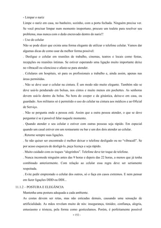 - 152 -
- Limpar o nariz
Limpe o nariz em casa, no banheiro, sozinho, com a porta fechada. Ninguém precisa ver.
Se você precisar limpar num momento inoportuno, procure um toalete para resolver seu
problema, mas nunca com o dedo encravado dentro do nariz!!
- Uso do celular
Não se pode dizer que exista uma forma elegante de utilizar o telefone celular. Vamos dar
algumas dicas de como usar da melhor forma possível:
. Desligue o celular em reuniões de trabalho, cinemas, teatros e locais como festas,
recepções ou reuniões íntimas. Se estiver esperando uma ligação muito importante deixe
no vibracall ou silencioso e afaste-se para atender.
. Celulares em hospitais, só para os profissionais a trabalho e, ainda assim, apenas nas
áreas permitidas.
. Não se deve usar o celular na cintura. É um modo não muito elegante. Também não se
deve usá-lo pendurado em bolsas, nos cintos e muito menos em pochettes. As senhoras
devem usá-lo dentro da bolsa. Na hora do cooper e da ginástica, deixe-o em casa, ou
guardado. Aos militares só é permitido o uso do celular na cintura aos médicos e ao Oficial
de Serviço.
. Não se pergunta onde a pessoa está. Assim que a outra pessoa atender, o que se deve
perguntar é se é possível falar naquele momento.
. Quando atender o seu celular e estiver com outras pessoas seja rápido. Em especial
quando um casal estiver em um restaurante ou bar e um dos dois atender ao celular.
. Retorne sempre suas ligações.
. Se não quiser ser encontrado é melhor deixar o telefone desligado ou no “vibracall”. Se
por acaso esqueceu de desligá-lo, peça licença e seja rápido.
. Muito cuidado com os toques “alegrinhos”. Telefone deve ter toque de telefone.
. Nunca incomode ninguém antes das 9 horas e depois das 22 horas, a menos que já tenha
combinado anteriormente. Com relação ao celular essa regra deve ser seriamente
respeitada.
. Evite pedir emprestado o celular dos outros, só o faça em casos extremos. E nem pensar
em fazer ligações DDD ou DDI...
11.1.2 – POSTURA E ELEGÂNCIA
Mantenha uma postura adequada a cada ambiente.
As costas devem ser retas, mas não esticadas demais, causando uma sensação de
artificialidade. As mãos revelam muito de nós: insegurança, timidez, confiança, alegria,
entusiasmo e tristeza, pela forma como gesticulamos. Porém, é perfeitamente possível
 