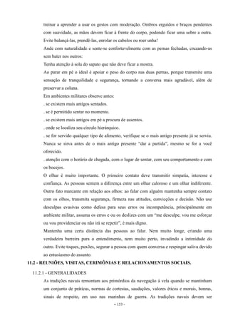 - 153 -
treinar a aprender a usar os gestos com moderação. Ombros erguidos e braços pendentes
com suavidade, as mãos devem ficar à frente do corpo, podendo ficar uma sobre a outra.
Evite balançá-las, prendê-las, enrolar os cabelos ou roer unha!
Ande com naturalidade e sente-se confortavelmente com as pernas fechadas, cruzando-as
sem bater nos outros:
Tenha atenção à sola do sapato que não deve ficar a mostra.
Ao parar em pé o ideal é apoiar o peso do corpo nas duas pernas, porque transmite uma
sensação de tranquilidade e segurança, tornando a conversa mais agradável, além de
preservar a coluna.
Em ambientes militares observe antes:
. se existem mais antigos sentados.
. se é permitido sentar no momento.
. se existem mais antigos em pé a procura de assentos.
. onde se localiza seu círculo hierárquico.
. se for servido qualquer tipo de alimento, verifique se o mais antigo presente já se serviu.
Nunca se sirva antes de o mais antigo presente “dar a partida”, mesmo se for a você
oferecido.
. atenção com o horário de chegada, com o lugar de sentar, com seu comportamento e com
os bocejos.
O olhar é muito importante. O primeiro contato deve transmitir simpatia, interesse e
confiança. As pessoas sentem a diferença entre um olhar caloroso e um olhar indiferente.
Outro fato marcante em relação aos olhos: ao falar com alguém mantenha sempre contato
com os olhos, transmita segurança, firmeza nas atitudes, convicções e decisão. Não use
desculpas evasivas como defesa para seus erros ou incompetência, principalmente em
ambiente militar, assuma os erros e ou os deslizes com um “me desculpe, vou me esforçar
ou vou providenciar ou não irá se repetir”, é mais digno.
Mantenha uma certa distância das pessoas ao falar. Nem muito longe, criando uma
verdadeira barreira para o entendimento, nem muito perto, invadindo a intimidade do
outro. Evite toques, puxões, segurar a pessoa com quem conversa e respingar saliva devido
ao entusiasmo do assunto.
11.2 - REUNIÕES, VISITAS, CERIMÔNIAS E RELACIONAMENTOS SOCIAIS.
11.2.1 - GENERALIDADES
As tradições navais remontam aos primórdios da navegação à vela quando se mantinham
um conjunto de práticas, normas de cortesias, saudações, valores éticos e morais, honras,
sinais de respeito, em uso nas marinhas de guerra. As tradições navais devem ser
 