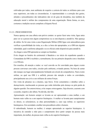 - 154 -
cultivadas por todos, num ambiente de respeito e cortesia de todos os militares para com
seus superiores, em todas as circunstâncias. A espontaneidade e a correção dos gestos,
atitudes e procedimentos são indicadores não só do grau de disciplina, mas também da
educação moral e militar dos componentes de uma organização. Desta forma, os usos,
costumes e tradições navais compõem a Etiqueta Naval.
11.2.2 - PROCEDIMENTOS
Nunca apareça em casa alheia sem prévio contato: se quiser fazer uma visita, ligue antes
para ver se a pessoa tem algum compromisso ou se está disposta a atendê-lo. Não apareça
de súbito. Se for uma visita a uma Organização Militar (OM) ligue com antecedência para
verificar a possibilidade da visita, se o dia e a hora são apropriados, se a OM tem alguma
solenidade, qual o uniforme adequado e se os oficiais estão disponíveis para atendê-lo.
Ao chegar a uma OM apresente-se sempre ao Imediato.
Evite chegar no horário do cerimonial à Bandeira e no início do expediente quando o
Comandante da OM é recebido e, normalmente, faz seu primeiro despacho com o Imediato
e os Oficiais.
Em reuniões, dê atenção a todos: se você convida ou foi convidado para algum evento
procure conversar com todos, circular pelo ambiente, evitando patotas. Na hora de sentar
não marque seu lugar antecipadamente fechando um círculo de companheiros. Num evento
militar, no qual sua OM é a anfitriã, procure dar atenção a todos os convidados,
principalmente aos civis e aos militares de outras Forças.
Em visita de pêsames ou a doentes, seja breve. Evite comentários e detalhes sobre a
doença/morte, machucando as pessoas que estão doloridas pela doença ou pela perda de
alguém querido. Em enterro/missa, evite roupas extravagantes. Seja discreto, coerente com
a ocasião, respeite a dor alheia. Na dúvida, não fale.
Apresentação: um homem sempre se levanta ao ser apresentado a uma mulher, a um
homem mais velho ou a um superior hierárquico. A mulher se levanta para cumprimentar
os idosos, os eclesiásticos, as altas personalidades e, caso seja militar, os superiores
hierárquicos. Em sociedade a mulher tem precedência sobre o homem.
O subordinado, homem ou mulher, é sempre apresentado ao superior hierárquico. A
iniciativa de estender a mão para o cumprimento deve partir sempre da pessoa mais
importante, da mulher, da pessoa mais velha ou do superior hierárquico.
 