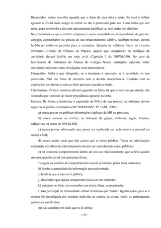 - 155 -
Despedidas: nestas ocasiões aguarde que o dono da casa abra a porta. Se você é militar
aguarde o oficial mais antigo se retirar ou dar a permissão para sair. Caso tenha que sair
antes, peça permissão a ele com uma pequena justificativa, sem entrar em detalhes.
Nas Cerimônias a que o militar comparecer como convidado ou acompanhante de parente,
cônjuge, companheiro ou pessoa de seu relacionamento afetivo, também militar, deverá
fazê-lo no uniforme previsto para a cerimônia. Quando os militares forem de círculos
diferentes (Círculo de Oficiais ou Praças), aquele que comparecer na condição de
convidado deverá fazê-lo em traje civil. (Capítulo 2 da DGPM-319). No caso de
festividades de formatura de Alunos do Colégio Naval, instruções especiais sobre
convidados militares serão divulgadas com antecedência.
Fotografias: Saiba o que fotografar, se o momento é oportuno, se é permitido, se tem
permissão. Não use fotos de terceiros sem a devida concordância. Cuidado com as
exposições na internet e com as fotos pessoais trazidas a bordo.
Telefonemas: O mais moderno deverá aguardar na linha até que o mais antigo atenda, não
deixando que o militar de maior precedência aguarde na linha.
Internet: De forma a minimizar a exposição da MB e de seu pessoal, os militares devem
seguir as seguintes orientações (DCTIMARINST Nº 31-01, 2009):
a) nunca postar ou publicar informações sigilosas da MB ou pessoais;
b) nunca nomear ou utilizar, na titulação do grupo, símbolos, siglas, brasões,
indicativos ou nome de OM da MB;
c) nunca postar informação que possa ser explorada em ação contra o pessoal ou
contra a MB;
d) nunca postar nada que não queira que se torne público. Todas as informações
veiculadas em sítios de relacionamento devem ser consideradas como públicas;
e) ter o mesmo comportamento dentro do sítio de relacionamento, que se têm quando
em uma reunião social com presença física;
f) seguir os padrões de comportamento navais orientados pelos bons costumes;
h) limitar a quantidade de informação pessoal postada;
i) lembrar que a internet é pública;
j) desconfiar que algum componente possa ser um estranho;
k) cuidados ao falar com estranhos em chats, blogs, comunidades;
l) não participar de comunidade virtual criminosa que “odeia” alguma coisa, pois se a
mesma for investigada por conduta indevida ou pratica de crime, todos os participantes
podem ser envolvidos;
m) não acreditar em tudo que se lê online;
 