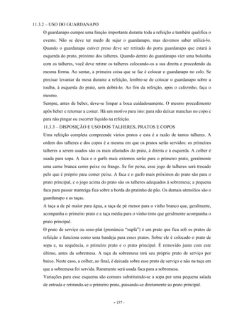 - 157 -
11.3.2 – USO DO GUARDANAPO
O guardanapo cumpre uma função importante durante toda a refeição e também qualifica o
evento. Não se deve ter medo de sujar o guardanapo, mas devemos saber utilizá-lo.
Quando o guardanapo estiver preso deve ser retirado do porta guardanapo que estará à
esquerda do prato, próximo dos talheres. Quando dentro do guardanapo vier uma bolsinha
com os talheres, você deve retirar os talheres colocando-os a sua direita e procedendo da
mesma forma. Ao sentar, a primeira coisa que se faz é colocar o guardanapo no colo. Se
precisar levantar da mesa durante a refeição, lembre-se de colocar o guardanapo sobre a
toalha, à esquerda do prato, sem dobrá-lo. Ao fim da refeição, após o cafezinho, faça o
mesmo.
Sempre, antes de beber, deve-se limpar a boca cuidadosamente. O mesmo procedimento
após beber e retornar a comer. Há um motivo para isto: para não deixar manchas no copo e
para não pingar ou escorrer líquido na refeição.
11.3.3 – DISPOSIÇÃO E USO DOS TALHERES, PRATOS E COPOS
Uma refeição completa compreende vários pratos e esta é a razão de tantos talheres. A
ordem dos talheres e dos copos é a mesma em que os pratos serão servidos: os primeiros
talheres a serem usados são os mais afastados do prato, à direita e à esquerda. A colher é
usada para sopa. A faca e o garfo mais externos serão para o primeiro prato, geralmente
uma carne branca como peixe ou frango. Se for peixe, esse jogo de talheres será trocado
pelo que é próprio para comer peixe. A faca e o garfo mais próximos do prato são para o
prato principal, e o jogo acima do prato são os talheres adequados à sobremesa; a pequena
faca para passar manteiga fica sobre a borda do pratinho de pão. Os demais utensílios são o
guardanapo e as taças.
A taça a de pé maior para água, a taça de pé menor para o vinho branco que, geralmente,
acompanha o primeiro prato e a taça média para o vinho tinto que geralmente acompanha o
prato principal.
O prato de serviço ou sous-plat (pronúncia “suplá”) é um prato que fica sob os pratos de
refeição e funciona como uma bandeja para esses pratos. Sobre ele é colocado o prato de
sopa e, na sequência, o primeiro prato e o prato principal. É removido junto com este
último, antes da sobremesa. A taça da sobremesa terá seu próprio prato de serviço por
baixo. Neste caso, a colher, ao final, é deixada sobre esse prato de serviço e não na taça em
que a sobremesa foi servida. Raramente será usada faca para a sobremesa.
Variações para esse esquema são comuns substituindo-se a sopa por uma pequena salada
de entrada e retirando-se o primeiro prato, passando-se diretamente ao prato principal.
 