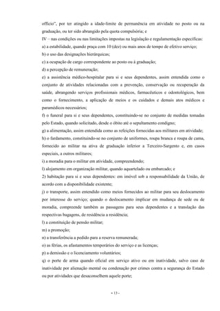- 13 -
officio”, por ter atingido a idade-limite de permanência em atividade no posto ou na
graduação, ou ter sido abrangido pela quota compulsória; e
IV – nas condições ou nas limitações impostas na legislação e regulamentação específicas:
a) a estabilidade, quando praça com 10 (dez) ou mais anos de tempo de efetivo serviço;
b) o uso das designações hierárquicas;
c) a ocupação de cargo correspondente ao posto ou à graduação;
d) a percepção de remuneração;
e) a assistência médico-hospitalar para si e seus dependentes, assim entendida como o
conjunto de atividades relacionadas com a prevenção, conservação ou recuperação da
saúde, abrangendo serviços profissionais médicos, farmacêuticos e odontológicos, bem
como o fornecimento, a aplicação de meios e os cuidados e demais atos médicos e
paramédicos necessários;
f) o funeral para si e seus dependentes, constituindo-se no conjunto de medidas tomadas
pelo Estado, quando solicitado, desde o óbito até o sepultamento condigno;
g) a alimentação, assim entendida como as refeições fornecidas aos militares em atividade;
h) o fardamento, constituindo-se no conjunto de uniformes, roupa branca e roupa de cama,
fornecido ao militar na ativa de graduação inferior a Terceiro-Sargento e, em casos
especiais, a outros militares;
i) a moradia para o militar em atividade, compreendendo;
l) alojamento em organização militar, quando aquartelado ou embarcado; e
2) habitação para si e seus dependentes: em imóvel sob a responsabilidade da União, de
acordo com a disponibilidade existente;
j) o transporte, assim entendido como meios fornecidos ao militar para seu deslocamento
por interesse do serviço; quando o deslocamento implicar em mudança de sede ou de
moradia, compreende também as passagens para seus dependentes e a translação das
respectivas bagagens, de residência a residência;
l) a constituição de pensão militar;
m) a promoção;
n) a transferência a pedido para a reserva remunerada;
o) as férias, os afastamentos temporários do serviço e as licenças;
p) a demissão e o licenciamento voluntários;
q) o porte de arma quando oficial em serviço ativo ou em inatividade, salvo caso de
inatividade por alienação mental ou condenação por crimes contra a segurança do Estado
ou por atividades que desaconselhem aquele porte;
 
