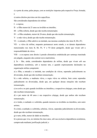 - 14 -
r) o porte de arma, pelas praças, com as restrições impostas pela respectiva Força Armada;
e
s) outros direitos previstos em leis específicas.
São considerados dependentes do militar:
I – a esposa;
II – o filho menor de 21 anos ou inválido ou interdito;
III – a filha solteira, desde que não receba remuneração;
IV – o filho estudante, menor de 24 anos, desde que não receba remuneração;
V – a mãe viúva, desde que não receba remuneração;
VI – o enteado, o filho adotivo ou tutelado, nas mesmas condições dos itens II, III e IV;
VII – a viúva do militar, enquanto permanecer neste estado, e os demais dependentes
mencionados nos itens II, III, IV, V e VI deste parágrafo, desde que vivam sob a
responsabilidade da viúva;
VIII – a ex-esposa com direito à pensão alimentícia estabelecida por sentença transitada
em julgado, enquanto não contrair novo matrimônio.
§ 3o – São, ainda, considerados dependentes do militar, desde que vivam sob sua
dependência econômica, sob o mesmo teto, e quando expressamente declarados na
organização militar competente:
a) a filha, a enteada e a tutelada, nas condições de viúvas, separadas judicialmente ou
divorciadas, desde que não recebam remuneração;
b) a mãe solteira, a madrasta viúva, a sogra viúva ou solteira, bem como separadas
judicialmente ou divorciadas, desde que, em qualquer dessas situações não recebam
remuneração;
c) os avôs e os pais quando inválidos ou interditos, e respectivos cônjuges, estes desde que
não recebam remuneração;
d) o pai maior de 60 anos e seu respectivo cônjuge, desde que ambos não recebam
remuneração;
e) o irmão, o cunhado e o sobrinho, quando menores ou inválidos ou interditos, sem outro
arrimo;
f) a irmã, a cunhada e a sobrinha, solteiras, viúvas, separadas judicialmente ou divorciadas,
desde que não recebam remuneração;
g) o neto, órfão, menor de idade ou interdito;
h) a pessoa que viva, no mínimo há cinco anos, sob sua exclusiva dependência econômica,
comprovada mediante justificação judicial; e
 