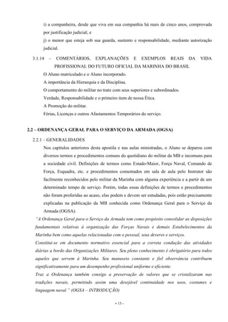 - 15 -
i) a companheira, desde que viva em sua companhia há mais de cinco anos, comprovada
por justificação judicial; e
j) o menor que esteja sob sua guarda, sustento e responsabilidade, mediante autorização
judicial.
3.1.14 – COMENTÁRIOS, EXPLANAÇÕES E EXEMPLOS REAIS DA VIDA
PROFISSIONAL DO FUTURO OFICIAL DA MARINHA DO BRASIL
O Aluno matriculado e o Aluno incorporado.
A importância da Hierarquia e da Disciplina.
O comportamento do militar no trato com seus superiores e subordinados.
Verdade, Responsabilidade e o primeiro item de nossa Ética.
A Promoção do militar.
Férias, Licenças e outros Afastamentos Temporários do serviço.
2.2 – ORDENANÇA GERAL PARA O SERVIÇO DA ARMADA (OGSA)
2.2.1 – GENERALIDADES
Nos capítulos anteriores desta apostila e nas aulas ministradas, o Aluno se deparou com
diversos termos e procedimentos comuns do quotidiano do militar da MB e incomuns para
a sociedade civil. Definições de termos como Estado-Maior, Força Naval, Comando de
Força, Esquadra, etc. e procedimentos comentados em sala de aula pelo Instrutor são
facilmente reconhecidos pelo militar da Marinha com alguma experiência e a partir de um
determinado tempo de serviço. Porém, todas essas definições de termos e procedimentos
não foram proferidas ao acaso, elas podem e devem ser estudadas, pois estão precisamente
explicadas na publicação da MB conhecida como Ordenança Geral para o Serviço da
Armada (OGSA).
“A Ordenança Geral para o Serviço da Armada tem como propósito consolidar as disposições
fundamentais relativas à organização das Forças Navais e demais Estabelecimentos da
Marinha bem como aquelas relacionadas com o pessoal, seus deveres e serviços.
Constitui-se em documento normativo essencial para a correta condução das atividades
diárias a bordo das Organizações Militares. Seu pleno conhecimento é obrigatório para todos
aqueles que servem à Marinha. Seu manuseio constante e fiel observância contribuem
significativamente para um desempenho profissional uniforme e eficiente.
Traz a Ordenança também consigo a preservação de valores que se cristalizaram nas
tradições navais, permitindo assim uma desejável continuidade nos usos, costumes e
linguagem naval.” (OGSA – INTRODUÇÃO)
 