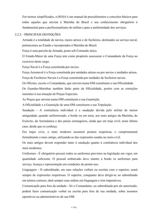 - 16 -
Em termos simplificados, a OGSA é um manual de procedimentos e conceitos básicos para
todos aqueles que servem à Marinha do Brasil e seu conhecimento obrigatório é
fundamental para o profissionalismo do militar e para a uniformidade dos serviços.
2.2.2 – PRINCIPAIS DEFINIÇÕES
Armada é a totalidade de navios, meios aéreos e de fuzileiros, destinados ao serviço naval,
pertencentes ao Estado e incorporados à Marinha do Brasil.
Força é uma parcela da Armada, posta sob Comando único.
O Estado-Maior de uma Força tem como propósito assessorar o Comandante da Força no
exercício deste cargo.
Força Naval é a Força constituída por navios.
Força Aeronaval é a Força constituída por unidades aéreas ou por navios e unidades aéreas.
Força de Fuzileiros Navais é a Força constituída por unidades de fuzileiros navais.
Os Oficiais, exceto o Comandante, que servem numa OM constituem a sua Oficialidade.
Os Guardas-Marinhas também farão parte da Oficialidade, porém com as restrições
inerentes à sua situação de Praças Especiais.
As Praças que servem numa OM constituem a sua Guarnição.
A Oficialidade e a Guarnição de uma OM constituem a sua Tripulação.
Saudação - A continência individual é a saudação devida pelo militar de menor
antiguidade, quando uniformizado, a bordo ou em terra, aos mais antigos da Marinha, do
Exército, da Aeronáutica e dos países estrangeiros, ainda que em traje civil; neste último
caso, desde que os conheça.
Em trajes civis, o mais moderno assumirá postura respeitosa, e cumprimentará
formalmente o mais antigo, utilizando-se das expressões usadas no meio civil.
Os mais antigos devem responder tanto à saudação quanto à continência individual dos
mais modernos.
Uniformes - É obrigatório possuir todos os uniformes previstos na legislação em vigor, em
quantidade suficiente. O pessoal embarcado deve manter a bordo os uniformes para
serviço, licença e representação em condições de pronto uso.
Linguagem - O subordinado, em suas relações verbais ou escritas com o superior, usará
sempre de expressões respeitosas. O superior, conquanto deva dirigir-se ao subordinado
em termos corteses, dará sempre suas ordens em linguagem e tom imperativos.
Comunicação para fora da unidade - Só o Comandante, ou subordinado por ele autorizado,
poderá fazer comunicação verbal ou escrita para fora de sua unidade, sobre assuntos
operativos ou administrativos de sua OM.
 