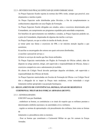 - 17 -
2.2.3 - DEVERES DAS PRAÇAS ESPECIAIS QUANDO EMBARCADAS
As Praças Especiais ficarão sujeitas às normas das OM e terão, sempre que possível, seus
alojamentos e ranchos à parte.
As Praças Especiais serão distribuídas pelas Divisões, a fim de complementarem os
conhecimentos adquiridos em seus Órgãos de Formação.
As Praças Especiais ficarão obrigadas aos estudos, aulas e exercícios determinados pelo
Comandante, em cumprimento aos programas expedidos pela autoridade competente.
Em benefício do aproveitamento nos trabalhos e estudos, as Praças Especiais poderão ser,
a juízo do Comandante, dispensadas de algumas das tarefas e serviços.
As Praças Especais, no que se refere às tarefas de bordo, devem:
a) tomar parte nas fainas e exercícios da OM, e ter máxima atenção àquelas a que
assistirem;
b) auxiliar os encarregados dos setores nos quais estiverem distribuídas;
c) auxiliar o pessoal de serviço; e
d) fazer os serviços de rancho que lhes forem atribuídos.
Às Praças Especiais matriculadas em Órgãos de Formação de Oficias caberá, além do
disposto no artigo anterior, dirigir, sob supervisão e responsabilidade de Oficiais, fainas e
exercícios compatíveis com o adestramento já recebido.
Os alunos do Colégio Naval deverão participar daquelas atividades, sob supervisão e
responsabilidade dos Oficiais de bordo.
As Praças Especiais matriculadas em Escolas de Formação de Oficias e no Colégio Naval
têm a obrigação de se impor às Praças mais modernas, evitar intimidade e exigir
tratamento militar apropriado à sua posição hierárquica.
2.3 – REGULAMENTO DE CONTINÊNCIAS, HONRAS, SINAIS DE RESPEITO E
CERIMONIAL MILITAR DAS FORÇAS ARMADAS (RCONT)
2.3.1 - GENERALIDADES
O RCONT tem por finalidade:
. estabelecer as honras, as continências e os sinais de respeito que os militares prestam a
determinados símbolos nacionais e às autoridades civis e militares;
. regular as normas de apresentação e de procedimento dos militares, bem como as formas
de
tratamento e a precedência entre os mesmos;
. fixar as honras que constituem o Cerimonial Militar no que for comum às Forças
Armadas.
 