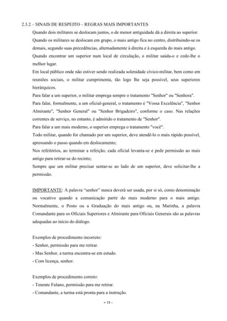 - 18 -
2.3.2 – SINAIS DE RESPEITO – REGRAS MAIS IMPORTANTES
Quando dois militares se deslocam juntos, o de menor antiguidade dá a direita ao superior.
Quando os militares se deslocam em grupo, o mais antigo fica no centro, distribuindo-se os
demais, segundo suas precedências, alternadamente à direita e à esquerda do mais antigo.
Quando encontrar um superior num local de circulação, o militar saúda-o e cede-lhe o
melhor lugar.
Em local público onde não estiver sendo realizada solenidade cívico-militar, bem como em
reuniões sociais, o militar cumprimenta, tão logo lhe seja possível, seus superiores
hierárquicos.
Para falar a um superior, o militar emprega sempre o tratamento "Senhor" ou "Senhora".
Para falar, formalmente, a um oficial-general, o tratamento é "Vossa Excelência", "Senhor
Almirante", "Senhor General" ou "Senhor Brigadeiro", conforme o caso. Nas relações
correntes de serviço, no entanto, é admitido o tratamento de "Senhor".
Para falar a um mais moderno, o superior emprega o tratamento "você".
Todo militar, quando for chamado por um superior, deve atendê-lo o mais rápido possível,
apressando o passo quando em deslocamento;
Nos refeitórios, ao terminar a refeição, cada oficial levanta-se e pede permissão ao mais
antigo para retirar-se do recinto;
Sempre que um militar precisar sentar-se ao lado de um superior, deve solicitar-lhe a
permissão.
IMPORTANTE: A palavra “senhor” nunca deverá ser usada, por si só, como denominação
ou vocativo quando a comunicação partir do mais moderno para o mais antigo.
Normalmente, o Posto ou a Graduação do mais antigo ou, na Marinha, a palavra
Comandante para os Oficiais Superiores e Almirante para Oficiais Generais são as palavras
adequadas ao início do diálogo.
Exemplos de procedimento incorreto:
- Senhor, permissão para me retirar.
- Mas Senhor, a turma encontra-se em estudo.
- Com licença, senhor.
Exemplos de procedimento correto:
- Tenente Fulano, permissão para me retirar.
- Comandante, a turma está pronta para a instrução.
 