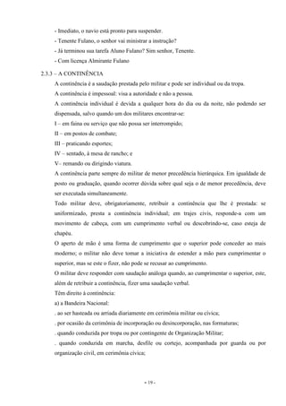 - 19 -
- Imediato, o navio está pronto para suspender.
- Tenente Fulano, o senhor vai ministrar a instrução?
- Já terminou sua tarefa Aluno Fulano? Sim senhor, Tenente.
- Com licença Almirante Fulano
2.3.3 – A CONTINÊNCIA
A continência é a saudação prestada pelo militar e pode ser individual ou da tropa.
A continência é impessoal: visa a autoridade e não a pessoa.
A continência individual é devida a qualquer hora do dia ou da noite, não podendo ser
dispensada, salvo quando um dos militares encontrar-se:
I – em faina ou serviço que não possa ser interrompido;
II – em postos de combate;
III – praticando esportes;
IV – sentado, à mesa de rancho; e
V– remando ou dirigindo viatura.
A continência parte sempre do militar de menor precedência hierárquica. Em igualdade de
posto ou graduação, quando ocorrer dúvida sobre qual seja o de menor precedência, deve
ser executada simultaneamente.
Todo militar deve, obrigatoriamente, retribuir a continência que lhe é prestada: se
uniformizado, presta a continência individual; em trajes civis, responde-a com um
movimento de cabeça, com um cumprimento verbal ou descobrindo-se, caso esteja de
chapéu.
O aperto de mão é uma forma de cumprimento que o superior pode conceder ao mais
moderno; o militar não deve tomar a iniciativa de estender a mão para cumprimentar o
superior, mas se este o fizer, não pode se recusar ao cumprimento.
O militar deve responder com saudação análoga quando, ao cumprimentar o superior, este,
além de retribuir a continência, fizer uma saudação verbal.
Têm direito à continência:
a) a Bandeira Nacional:
. ao ser hasteada ou arriada diariamente em cerimônia militar ou cívica;
. por ocasião da cerimônia de incorporação ou desincorporação, nas formaturas;
. quando conduzida por tropa ou por contingente de Organização Militar;
. quando conduzida em marcha, desfile ou cortejo, acompanhada por guarda ou por
organização civil, em cerimônia cívica;
 